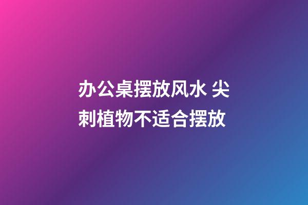 办公桌摆放风水 尖刺植物不适合摆放